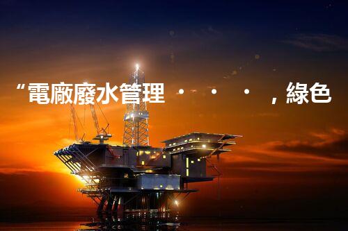 “電廠廢水管理，綠色環(huán)保新篇章”